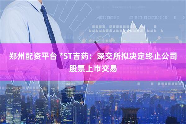 郑州配资平台 *ST吉药：深交所拟决定终止公司股票上市交易
