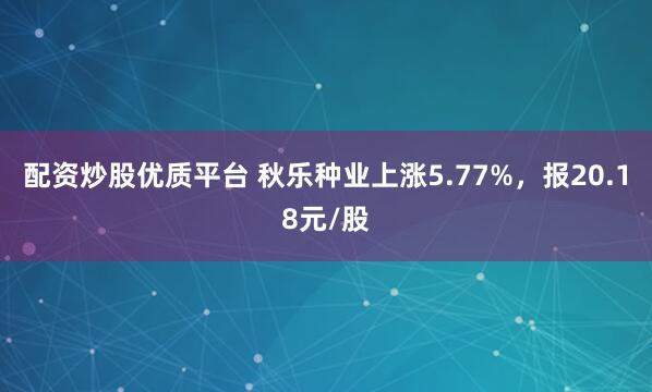 配资炒股优质平台 秋乐种业上涨5.77%，报20.18元/股