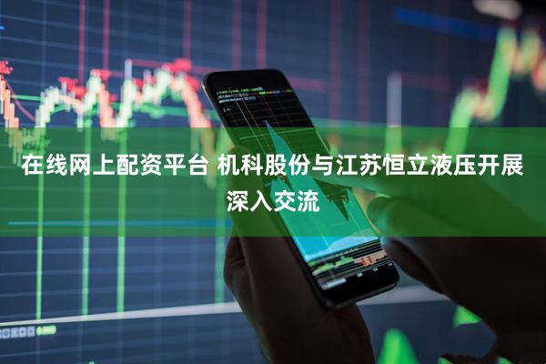 在线网上配资平台 机科股份与江苏恒立液压开展深入交流