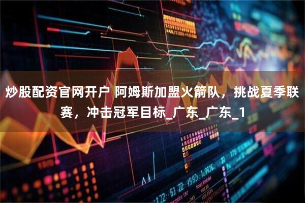 炒股配资官网开户 阿姆斯加盟火箭队，挑战夏季联赛，冲击冠军目标_广东_广东_1