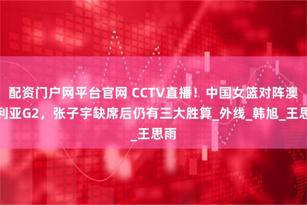 配资门户网平台官网 CCTV直播！中国女篮对阵澳大利亚G2，张子宇缺席后仍有三大胜算_外线_韩旭_王思雨