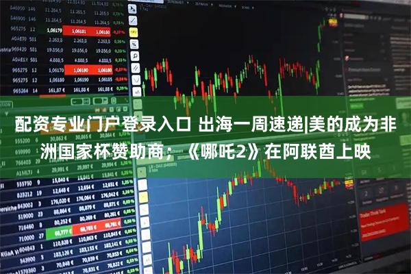 配资专业门户登录入口 出海一周速递|美的成为非洲国家杯赞助商；《哪吒2》在阿联酋上映