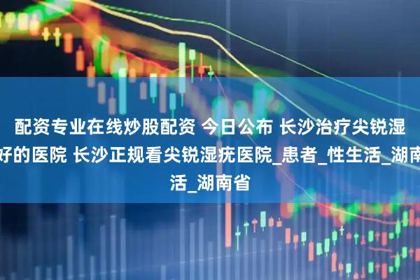 配资专业在线炒股配资 今日公布 长沙治疗尖锐湿疣好的医院 长沙正规看尖锐湿疣医院_患者_性生活_湖南省