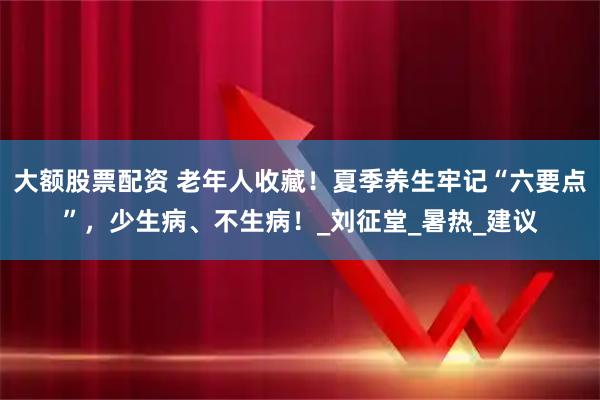大额股票配资 老年人收藏！夏季养生牢记“六要点”，少生病、不生病！_刘征堂_暑热_建议
