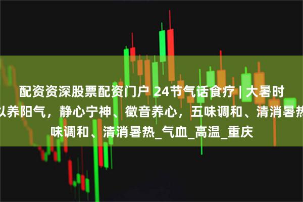 配资资深股票配资门户 24节气话食疗 | 大暑时节——少动多静、以养阳气，静心宁神、徵音养心，五味调和、清消暑热_气血_高温_重庆