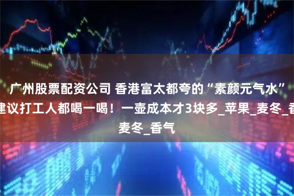 广州股票配资公司 香港富太都夸的“素颜元气水”，建议打工人都喝一喝！一壶成本才3块多_苹果_麦冬_香气