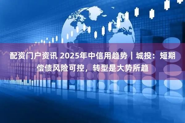 配资门户资讯 2025年中信用趋势｜城投：短期偿债风险可控，转型是大势所趋