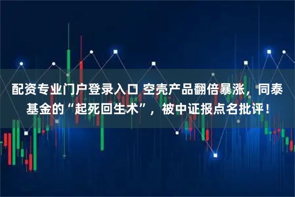 配资专业门户登录入口 空壳产品翻倍暴涨，同泰基金的“起死回生术”，被中证报点名批评！