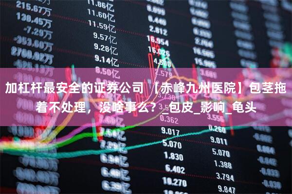 加杠杆最安全的证券公司 【赤峰九州医院】包茎拖着不处理，没啥事么？_包皮_影响_龟头