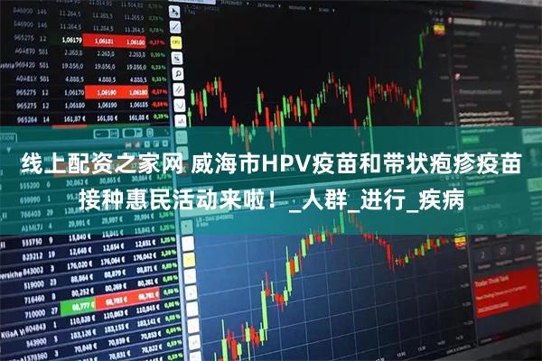 线上配资之家网 威海市HPV疫苗和带状疱疹疫苗接种惠民活动来啦！_人群_进行_疾病
