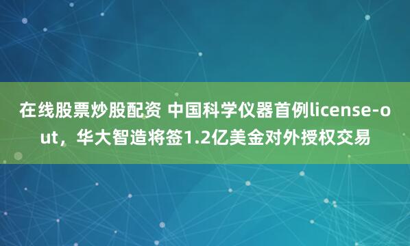 在线股票炒股配资 中国科学仪器首例license-out，华大智造将签1.2亿美金对外授权交易