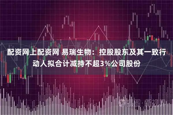 配资网上配资网 易瑞生物：控股股东及其一致行动人拟合计减持不超3%公司股份