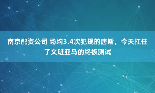 南京配资公司 场均3.4次犯规的唐斯，今天扛住了文班亚马的终极测试